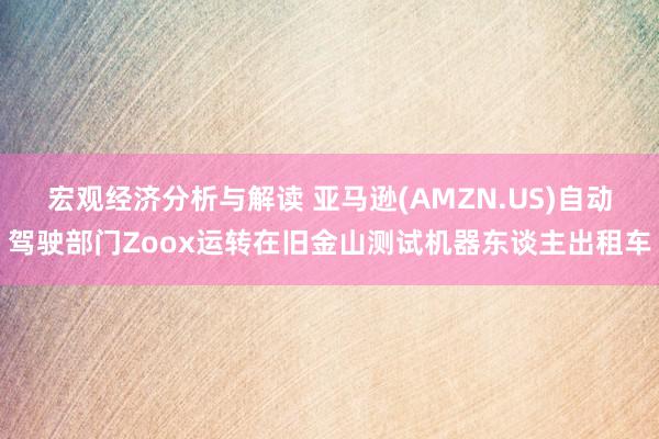 宏观经济分析与解读 亚马逊(AMZN.US)自动驾驶部门Zoox运转在旧金山测试机器东谈主出租车