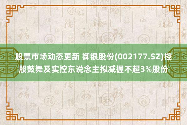 股票市场动态更新 御银股份(002177.SZ)控股鼓舞及实控东说念主拟减握不超3%股份