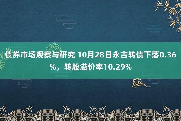 债券市场观察与研究 10月28日永吉转债下落0.36%，转股溢价率10.29%