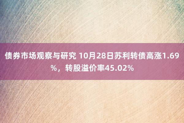 债券市场观察与研究 10月28日苏利转债高涨1.69%，转股溢价率45.02%