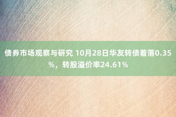 债券市场观察与研究 10月28日华友转债着落0.35%，转股溢价率24.61%