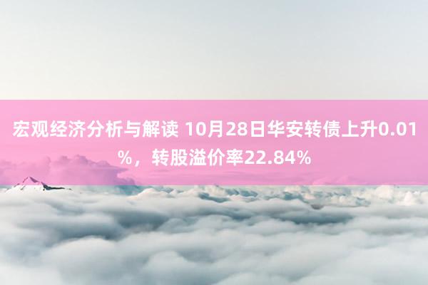 宏观经济分析与解读 10月28日华安转债上升0.01%，转股溢价率22.84%