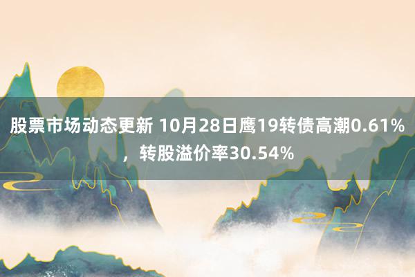 股票市场动态更新 10月28日鹰19转债高潮0.61%，转股溢价率30.54%