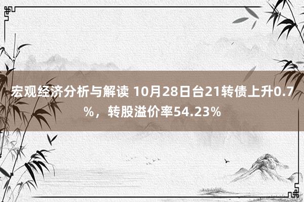 宏观经济分析与解读 10月28日台21转债上升0.7%，转股溢价率54.23%