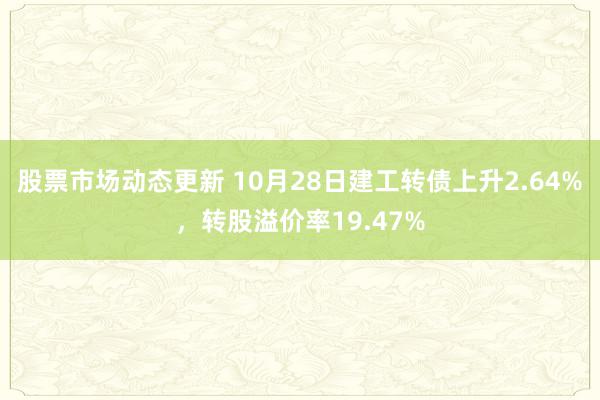 股票市场动态更新 10月28日建工转债上升2.64%，转股溢价率19.47%