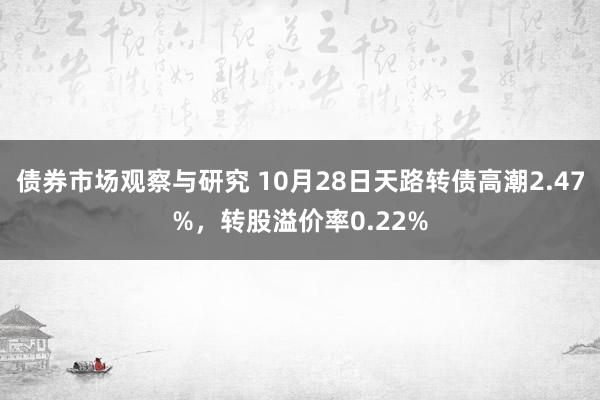 债券市场观察与研究 10月28日天路转债高潮2.47%，转股溢价率0.22%