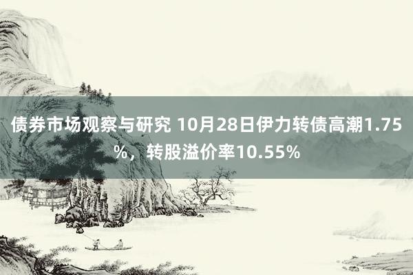 债券市场观察与研究 10月28日伊力转债高潮1.75%，转股溢价率10.55%