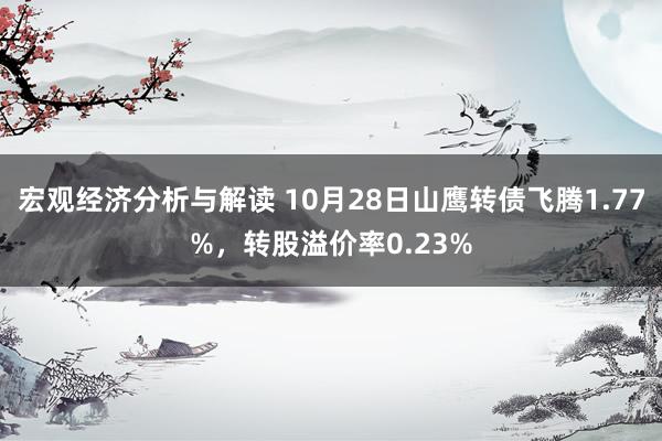 宏观经济分析与解读 10月28日山鹰转债飞腾1.77%，转股溢价率0.23%