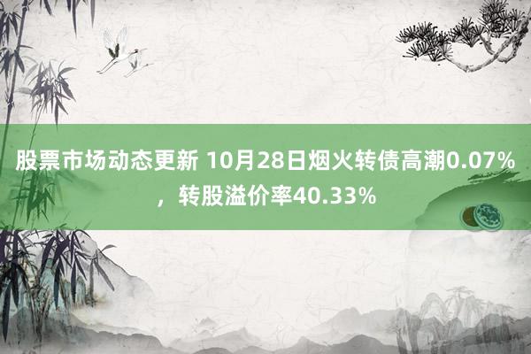 股票市场动态更新 10月28日烟火转债高潮0.07%，转股溢价率40.33%