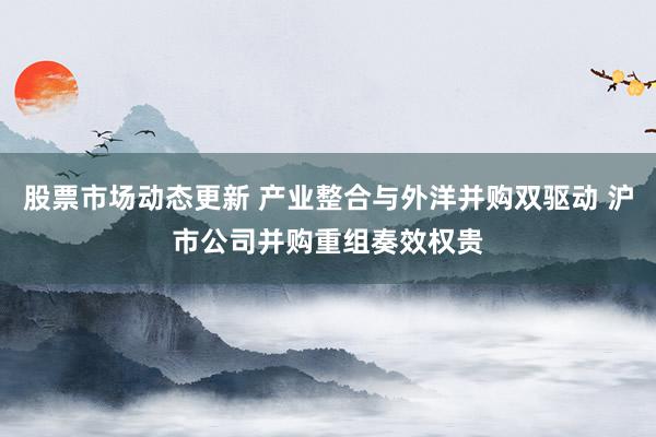 股票市场动态更新 产业整合与外洋并购双驱动 沪市公司并购重组奏效权贵