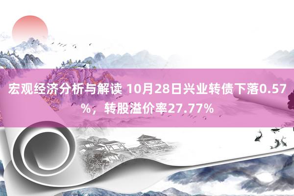 宏观经济分析与解读 10月28日兴业转债下落0.57%，转股溢价率27.77%