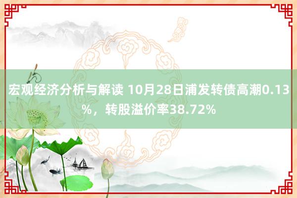 宏观经济分析与解读 10月28日浦发转债高潮0.13%，转股溢价率38.72%