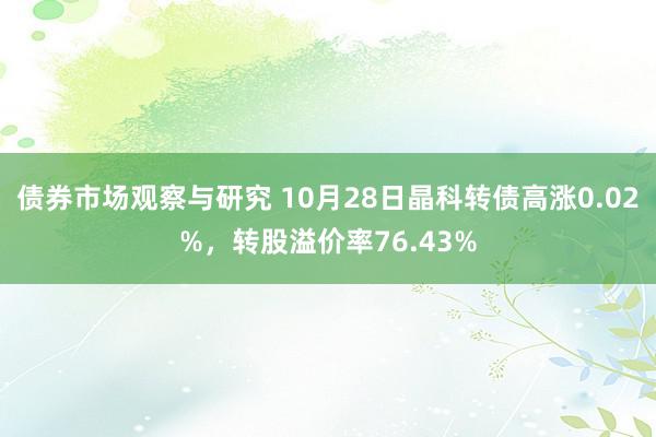 债券市场观察与研究 10月28日晶科转债高涨0.02%，转股溢价率76.43%