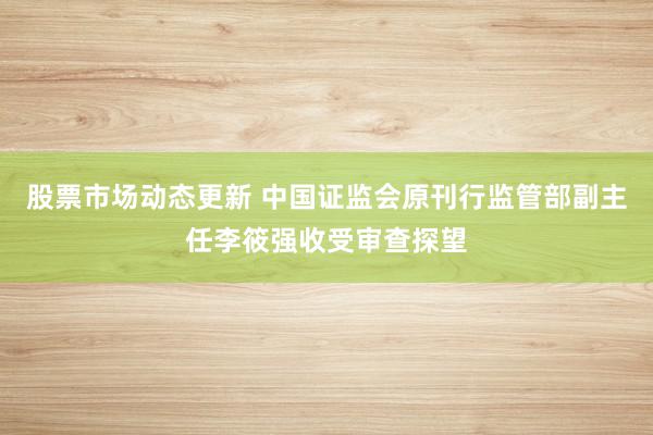 股票市场动态更新 中国证监会原刊行监管部副主任李筱强收受审查探望