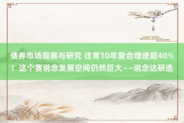 债券市场观察与研究 往常10年复合增速超40%！这个赛说念发展空间仍然巨大——说念达研选