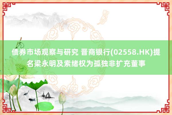 债券市场观察与研究 晋商银行(02558.HK)提名梁永明及索绪权为孤独非扩充董事