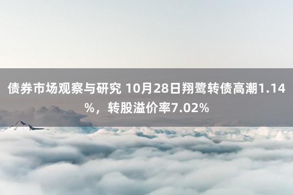 债券市场观察与研究 10月28日翔鹭转债高潮1.14%，转股溢价率7.02%