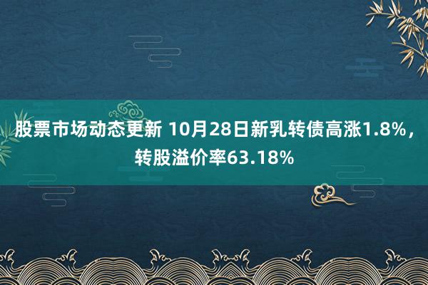 股票市场动态更新 10月28日新乳转债高涨1.8%，转股溢价率63.18%