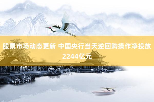 股票市场动态更新 中国央行当天逆回购操作净投放2244亿元