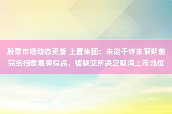 股票市场动态更新 上置集团：未能于终末限期前完结扫数复牌指点，被联交所决定取消上市地位