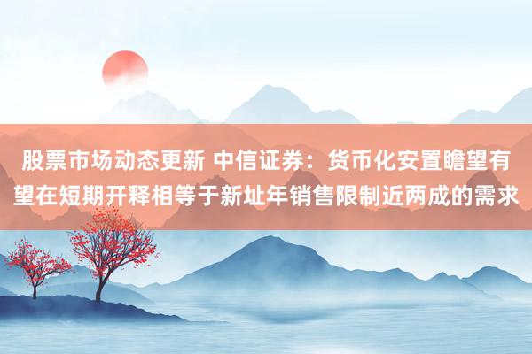 股票市场动态更新 中信证券：货币化安置瞻望有望在短期开释相等于新址年销售限制近两成的需求