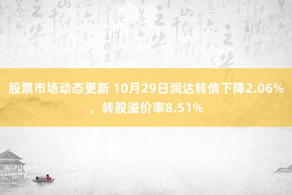 股票市场动态更新 10月29日润达转债下降2.06%，转股溢价率8.51%