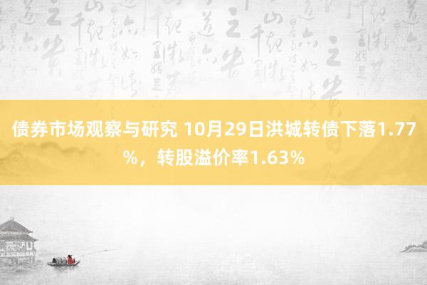 债券市场观察与研究 10月29日洪城转债下落1.77%，转股溢价率1.63%