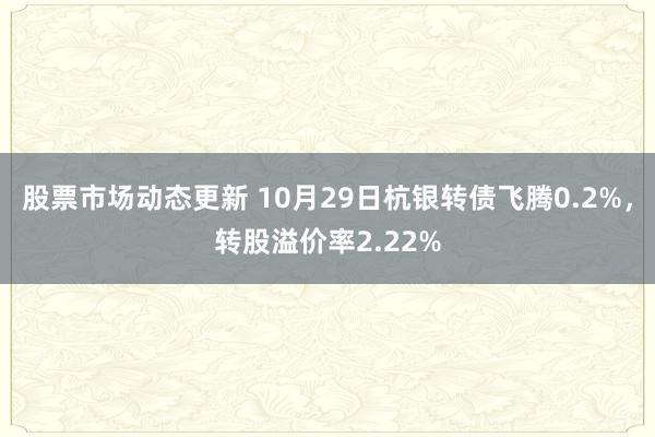 股票市场动态更新 10月29日杭银转债飞腾0.2%，转股溢价率2.22%