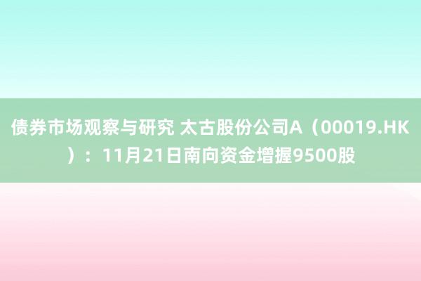 债券市场观察与研究 太古股份公司A（00019.HK）：11月21日南向资金增握9500股