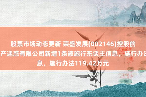 股票市场动态更新 荣盛发展(002146)控股的河南荣佑房地产迷惑有限公司新增1条被施行东谈主信息，施行办法119.42万元