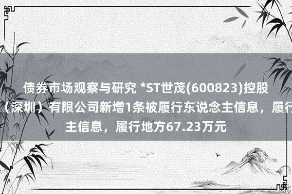 债券市场观察与研究 *ST世茂(600823)控股的前海世茂发展（深圳）有限公司新增1条被履行东说念主信息，履行地方67.23万元