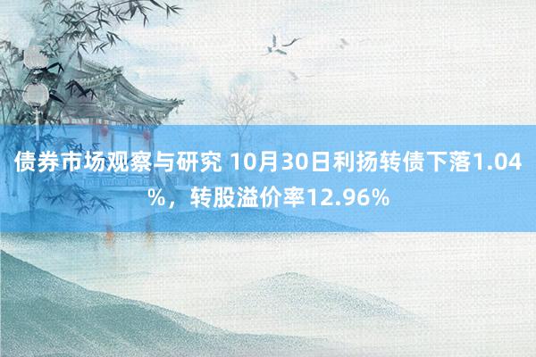 债券市场观察与研究 10月30日利扬转债下落1.04%，转股溢价率12.96%