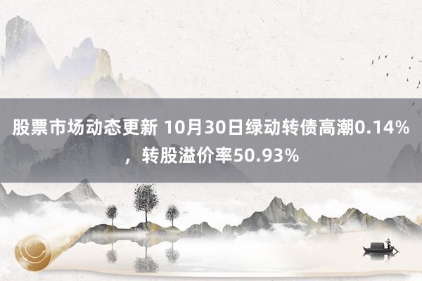 股票市场动态更新 10月30日绿动转债高潮0.14%，转股溢价率50.93%