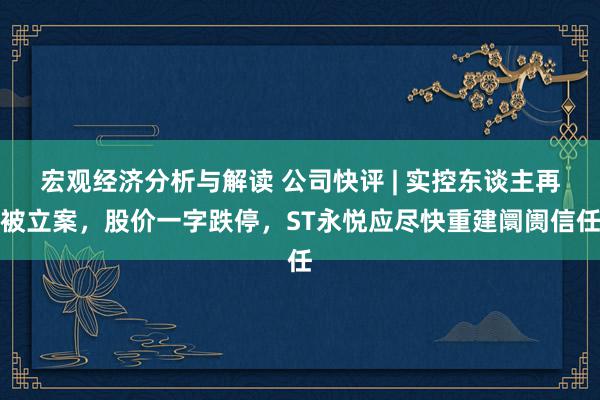 宏观经济分析与解读 公司快评 | 实控东谈主再被立案，股价一字跌停，ST永悦应尽快重建阛阓信任