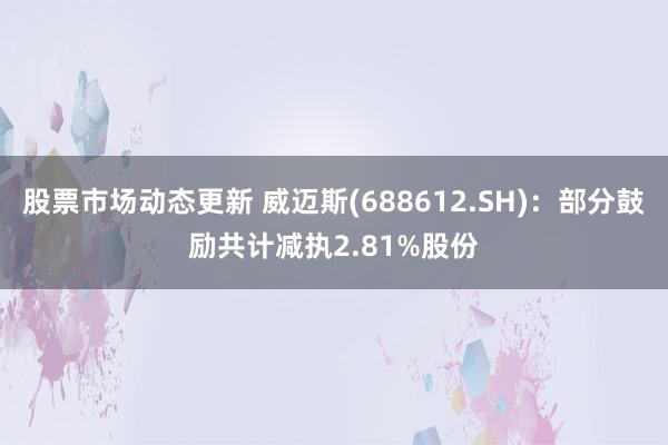 股票市场动态更新 威迈斯(688612.SH)：部分鼓励共计减执2.81%股份