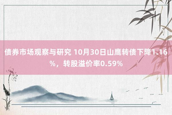 债券市场观察与研究 10月30日山鹰转债下降1.16%，转股溢价率0.59%