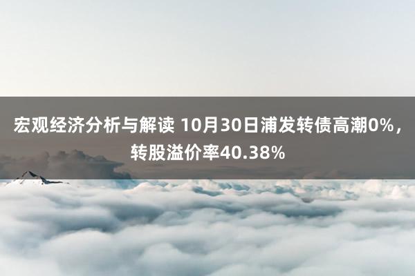 宏观经济分析与解读 10月30日浦发转债高潮0%，转股溢价率40.38%