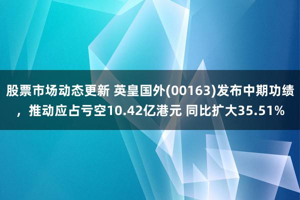 股票市场动态更新 英皇国外(00163)发布中期功绩，推动应占亏空10.42亿港元 同比扩大35.51%