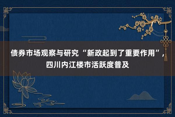 债券市场观察与研究 “新政起到了重要作用”，四川内江楼市活跃度普及