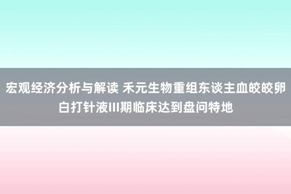 宏观经济分析与解读 禾元生物重组东谈主血皎皎卵白打针液III期临床达到盘问特地