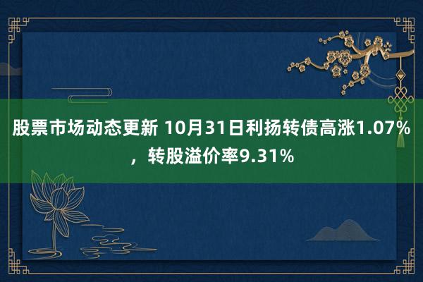 股票市场动态更新 10月31日利扬转债高涨1.07%，转股溢价率9.31%