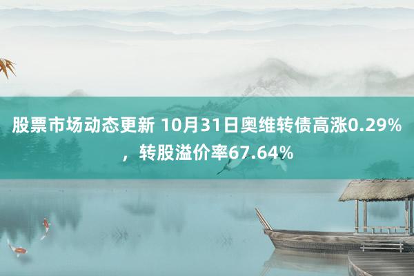 股票市场动态更新 10月31日奥维转债高涨0.29%，转股溢价率67.64%