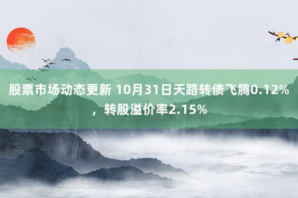 股票市场动态更新 10月31日天路转债飞腾0.12%，转股溢价率2.15%