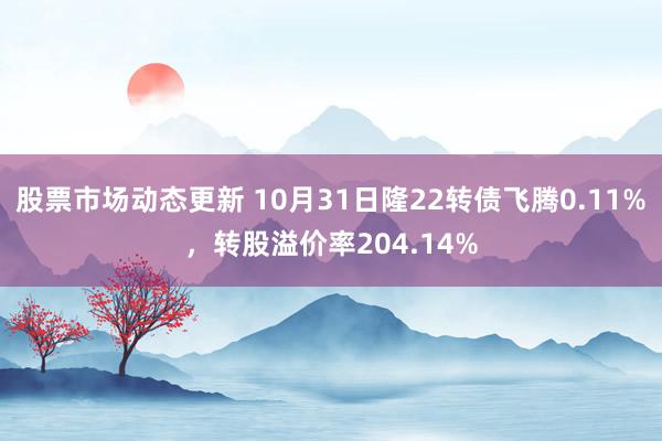 股票市场动态更新 10月31日隆22转债飞腾0.11%，转股溢价率204.14%