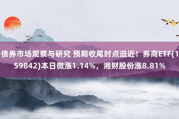 债券市场观察与研究 预期收尾时点迫近！券商ETF(159842)本日微涨1.14%，湘财股份涨8.81%