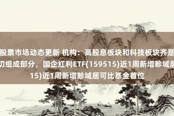 股票市场动态更新 机构：高股息板块和科技板块齐是始终建立的迫切组成部分，国企红利ETF(159515)近1周新增畛域居可比基金首位