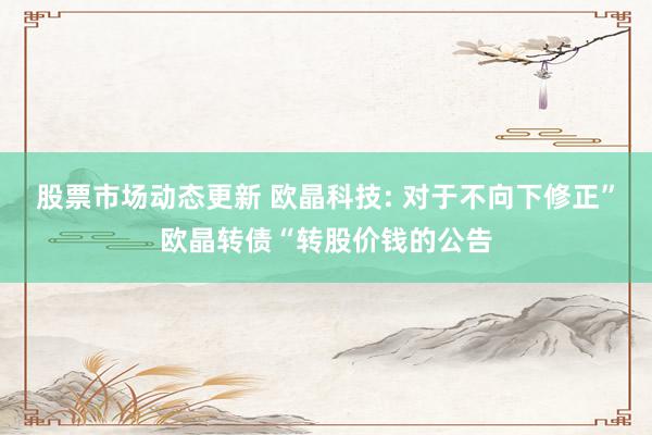 股票市场动态更新 欧晶科技: 对于不向下修正”欧晶转债“转股价钱的公告