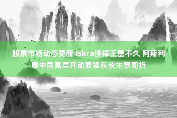 股票市场动态更新 Iskra接棒王磊不久 阿斯利康中国高层开动要紧东谈主事周折