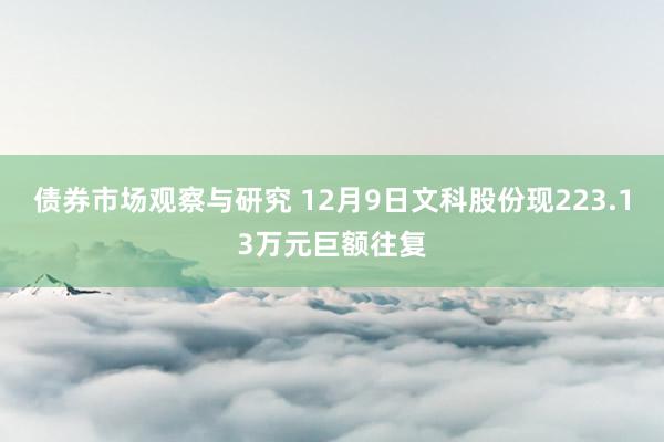 债券市场观察与研究 12月9日文科股份现223.13万元巨额往复