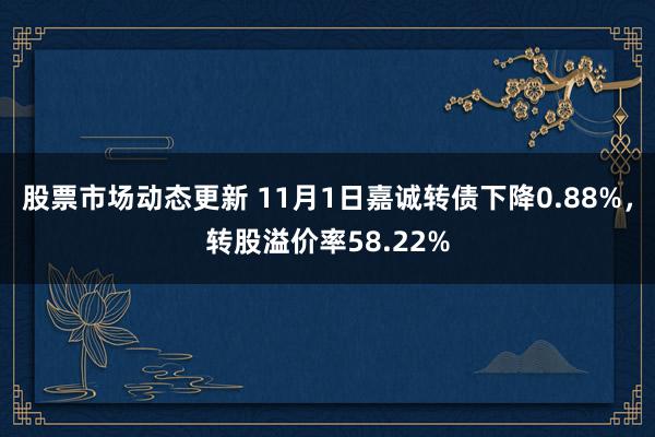 股票市场动态更新 11月1日嘉诚转债下降0.88%，转股溢价率58.22%